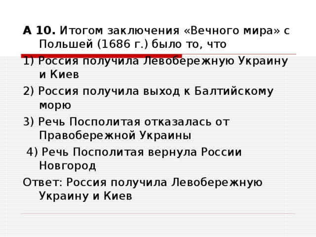 А 10. Итогом заключения «Вечного мира» с Польшей (1686 г.) было то, что 1) Россия получила Левобережную Украину и Киев 2) Россия получила выход к Балтийскому морю 3) Речь Посполитая отказалась от Правобережной Украины  4) Речь Посполитая вернула России Новгород Ответ: Россия получила Левобережную Украину и Киев