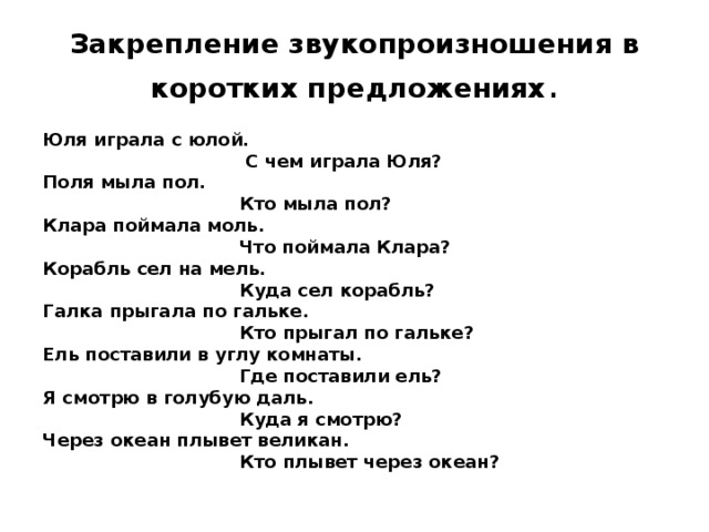 Закрепление звукопроизношения в коротких предложениях . Юля играла с юлой.  С чем играла Юля? Поля мыла пол.  Кто мыла пол? Клара поймала моль.  Что поймала Клара? Корабль сел на мель.  Куда сел корабль? Галка прыгала по гальке.  Кто прыгал по гальке? Ель поставили в углу комнаты.  Где поставили ель? Я смотрю в голубую даль.  Куда я смотрю? Через океан плывет великан.  Кто плывет через океан?