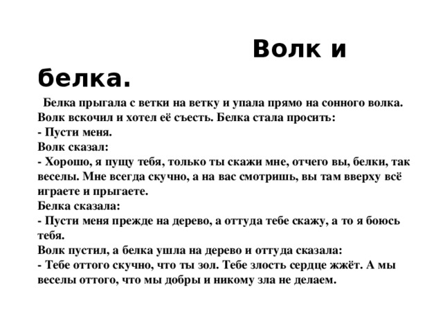 Волк и белка.   Белка прыгала с ветки на ветку и упала прямо на сонного волка. Волк вскочил и хотел её съесть. Белка стала просить:  - Пусти меня.  Волк сказал:  - Хорошо, я пущу тебя, только ты скажи мне, отчего вы, белки, так веселы. Мне всегда скучно, а на вас смотришь, вы там вверху всё играете и прыгаете.  Белка сказала:  - Пусти меня прежде на дерево, а оттуда тебе скажу, а то я боюсь тебя.  Волк пустил, а белка ушла на дерево и оттуда сказала:  - Тебе оттого скучно, что ты зол. Тебе злость сердце жжёт. А мы веселы оттого, что мы добры и никому зла не делаем.