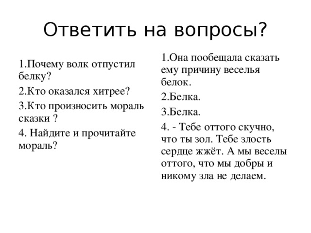 Ответить на вопросы? 1.Она пообещала сказать ему причину веселья белок. 2.Белка. 3.Белка. 4.  - Тебе оттого скучно, что ты зол. Тебе злость сердце жжёт. А мы веселы оттого, что мы добры и никому зла не делаем.   1.Почему волк отпустил белку? 2.Кто оказался хитрее? 3.Кто произносить мораль сказки ? 4. Найдите и прочитайте мораль?