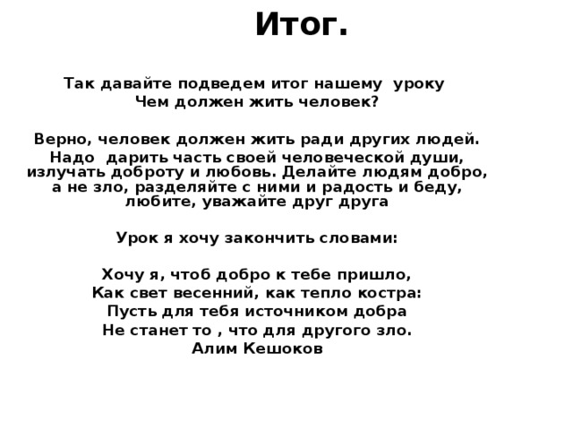 Итог.   Так давайте подведем итог нашему уроку Чем должен жить человек?  Верно, человек должен жить ради других людей. Надо дарить часть своей человеческой души, излучать доброту и любовь. Делайте людям добро, а не зло, разделяйте с ними и радость и беду, любите, уважайте друг друга  Урок я хочу закончить словами:  Хочу я, чтоб добро к тебе пришло, Как свет весенний, как тепло костра: Пусть для тебя источником добра Не станет то , что для другого зло. Алим Кешоков  