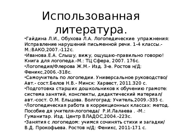 Гайдина Л.И., Обухова Л.А. Логопедические упражнения: Исправление нарушений письменной речи. 1-4 классы.-М.:ВАКО,2007.-112с. Иванова.Е.А. Слышу, вижу, ощущаю-правильно говорю! Книга для логопеда.-М.: ТЦ Сфера, 2007. 176с. Логопедия/Флерова Ж.М.- Изд. 3-е. Ростов н/Д: Феникс,2006.-318с. Самоучитель по логопедии. Универсальное руководство/ Авт.- сост.Белов Н.В.- Минск: Харвест, 2011.320 с. Подготовка старших дошкольников к обучению грамоте: система занятий, конспекты, дидактический материал/ авт.-сост. О.М. Ельцова. Волгоград: Учитель,2009.-335 с. Логопедическая работа в коррекционных классах: метод. Пособие дя учителя-логопеда/ Р.И.Лалаева . -М.: Гуманитар. Изд. Центр ВЛАДОС,2004.-223с. Занятия с логопедом: учимся сочинять стихи и загадки/ В.Д. Прокофьева. Ростов н/Д: Феникс, 2011-171 с.