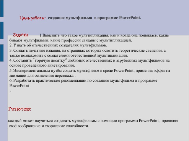 создание мультфильма в программе PowerPoint.  1.Выяснить что такое мультипликация, как и когда она появилась, какие бывают мультфильмы, какие профессии связаны с мультипликацией. 2. Узнать об отечественных создателях мультфильмов. 3. Создать печатные издания, на страницах которых осветить теоретические сведения, а также познакомить с создателями отечественной мультипликации. 4. Составить “ горячую десятку ” любимых отечественных и зарубежных мультфильмов на основе проведённого анкетирования. 5. Экспериментальным путём создать мультфильм в среде PowerPoint, применив эффекты анимации для оживления персонажа . 6. Разработать практические рекомендации по созданию мультфильма в программе PowerPoint  . каждый может научиться создавать мультфильмы с помощью программы PowerPoint, проявляя  своё воображение и творческие способности.