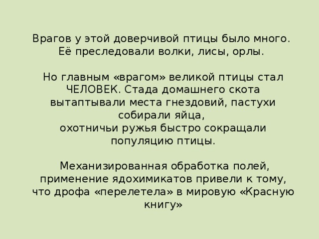 Врагов у этой доверчивой птицы было много. Её преследовали волки, лисы, орлы. Но главным «врагом» великой птицы стал ЧЕЛОВЕК. Стада домашнего скота вытаптывали места гнездовий, пастухи собирали яйца, охотничьи ружья быстро сокращали популяцию птицы.  Механизированная обработка полей,  применение ядохимикатов привели к тому, что дрофа «перелетела» в мировую «Красную книгу»