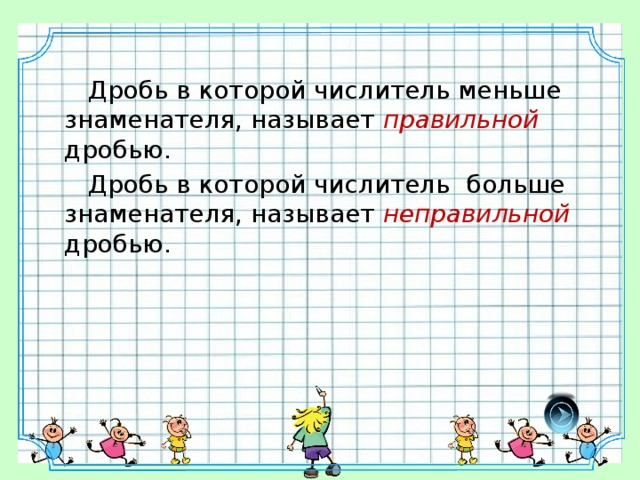 Дробь в которой числитель меньше знаменателя, называет правильной дробью.  Дробь в которой числитель больше знаменателя, называет неправильной дробью.