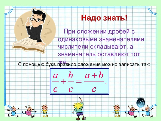 При сложении дробей с одинаковыми знаменателями числители складывают, а знаменатель оставляют тот же. С помощью букв правило сложения можно записать так: