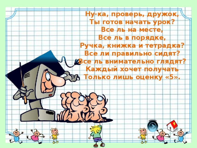 Ну-ка, проверь, дружок, Ты готов начать урок? Все ль на месте, Все ль в порядке, Ручка, книжка и тетрадка? Все ли правильно сидят? Все ль внимательно глядят? Каждый хочет получать Только лишь оценку «5».