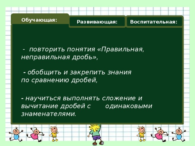 Обучающая: Развивающая: Воспитательная:  - повторить понятия «Правильная, неправильная дробь»,  - обобщить и закрепить знания по сравнению дробей, - научиться выполнять сложение и вычитание дробей с одинаковыми знаменателями.