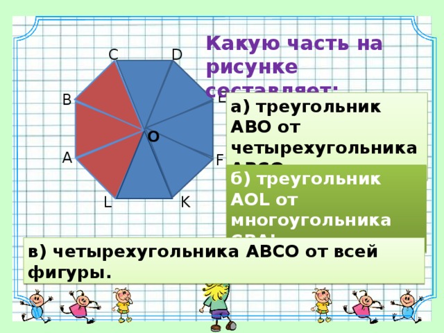 Какую часть на рисунке составляет: C D E B а) треугольник АВО от четырехугольника АВСО; O A F б) треугольник АOL от многоугольника CВАL; K L в) четырехугольника АВСО от всей фигуры. 10