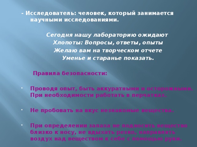 - Исследователь: человек, который занимается научными исследованиями.  Сегодня нашу лабораторию ожидают Хлопоты: Вопросы, ответы, опыты Желаю вам на творческом отчете Уменье и старанье показать.  Правила безопасности:  Проводя опыт, быть аккуратными и осторожными. При необходимости работать в перчатках.  Не пробовать на вкус незнакомые вещества.