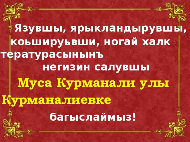 Язувшы, ярыкландырувшы, коьшируьвши, ногай халк литературасынынъ негизин салувшы  Муса Курманали улы Курманалиевке    багыслаймыз!