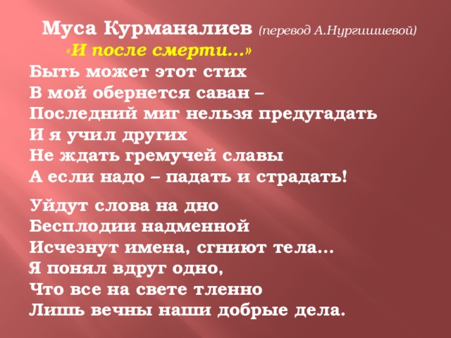 Муса Курманалиев  (перевод А.Нургишиевой)  « И после смерти…» Быть может этот стих В мой обернется саван – Последний миг нельзя предугадать И я учил других Не ждать гремучей славы А если надо – падать и страдать!  Уйдут слова на дно Бесплодии надменной Исчезнут имена, сгниют тела… Я понял вдруг одно, Что все на свете тленно Лишь вечны наши добрые дела.