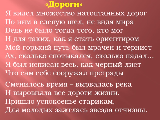 «Дороги» Я видел множество натоптанных дорог По ним в слепую шел, не видя мира Ведь не было тогда того, кто мог И для таких, как я стать ориентиром Мой горький путь был мрачен и тернист Ах, сколько спотыкался, сколько падал… Я был исписан весь, как черный лист Что сам себе сооружал преграды Сменилось время – вырвалась река И выровняла все дороги жизни. Пришло успокоенье старикам, Для молодых зажглась звезда отчизны.