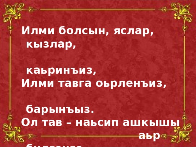 Илми болсын, яслар, кызлар,  каьринъиз,  Илми тавга оьрленъиз,  барынъыз.  Ол тав – наьсип ашкышы  аьр билгенге.  Аьр муратка еткерер ол  аьр кимди .