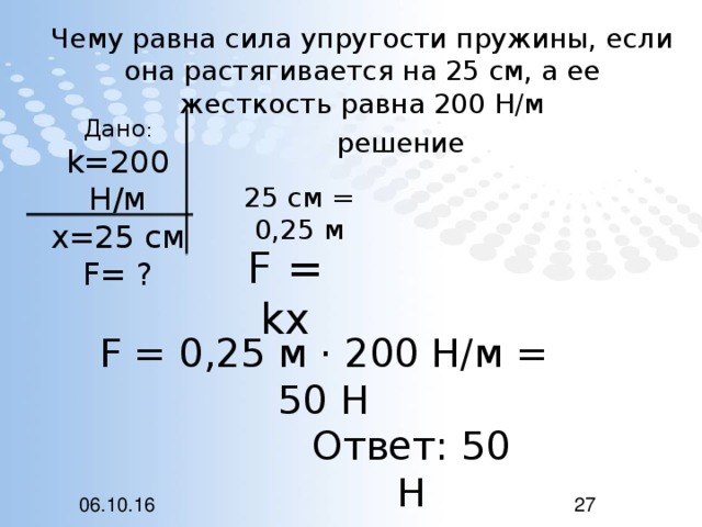 Чему равна сила упругости пружины, если она растягивается на 25 см, а ее жесткость равна 200 Н/м Дано : k=200 H /м х=25 см F= ? решение 25 см = 0,25 м F = kx F = 0,25 м · 200 Н/м = 50 Н Ответ: 50 Н 06.10.16 27