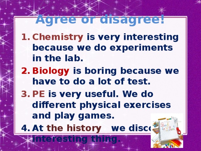 Agree or disagree! Chemistry is very interesting because we do experiments in the lab. Biology is boring because we have to do a lot of test. PE is very useful. We do different physical exercises and play games. At the history we discover interesting thing.