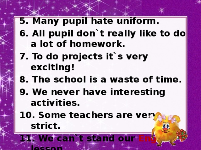 5. Many pupil hate uniform. 6. All pupil don`t really like to do a lot of homework. 7. To do projects it`s very exciting! 8. The school is a waste of time. 9. We never have interesting activities. 10. Some teachers are very strict. 11. We can`t stand our English lesson.