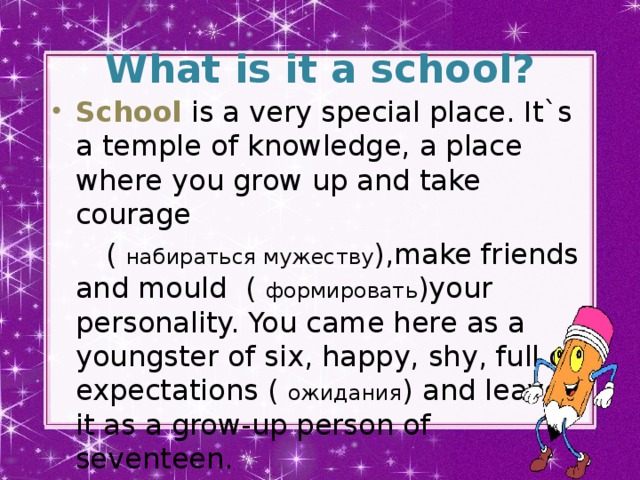 What is it a school? School is a very special place. It`s a temple of knowledge, a place where you grow up and take courage  ( набираться мужеству ),make friends and mould ( формировать )your personality. You came here as a youngster of six, happy, shy, full of expectations ( ожидания ) and leave it as a grow-up person of seventeen.
