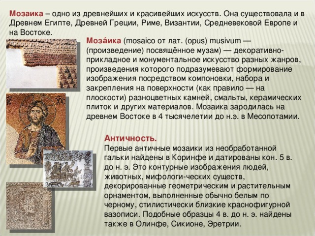 Мозаика – одно из древнейших и красивейших искусств. Она существовала и в Древнем Египте, Древней Греции, Риме, Византии, Средневековой Европе и на Востоке. Моза́ика  (mosaico от лат. (opus) musivum — (произведение) посвящённое музам) — декоративно-прикладное и монументальное искусство разных жанров, произведения которого подразумевают формирование изображения посредством компоновки, набора и закрепления на поверхности (как правило — на плоскости) разноцветных камней, смальты, керамических плиток и других материалов. Мозаика зародилась на древнем Востоке в 4 тысячелетии до н.э. в Месопотамии. Античность. Первые античные мозаики из необработанной гальки найдены в Коринфе и датированы кон. 5 в. до н. э. Это контурные изображения людей, животных, мифологи-ческих существ, декорированные геометрическим и растительным орнаментом, выполненные обычно белым по черному, стилистически близкие краснофигурной вазописи. Подобные образцы 4 в. до н. э. найдены также в Олинфе, Сикионе, Эретрии.