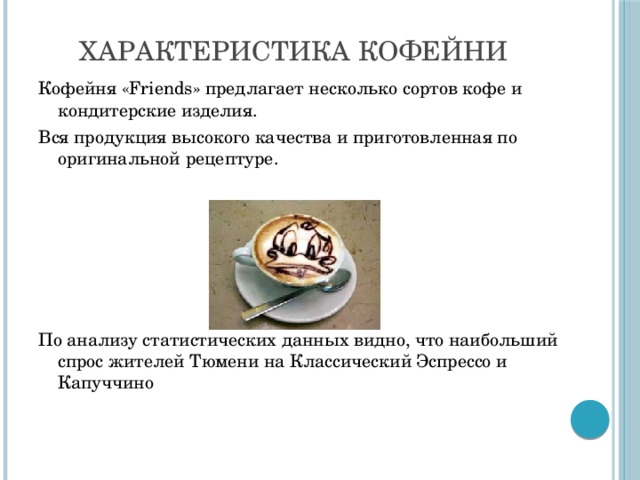 Характеристика кофейни Кофейня «Friends» предлагает несколько сортов кофе и кондитерские изделия. Вся продукция высокого качества и приготовленная по оригинальной рецептуре. По анализу статистических данных видно, что наибольший спрос жителей Тюмени на Классический Эспрессо и Капуччино
