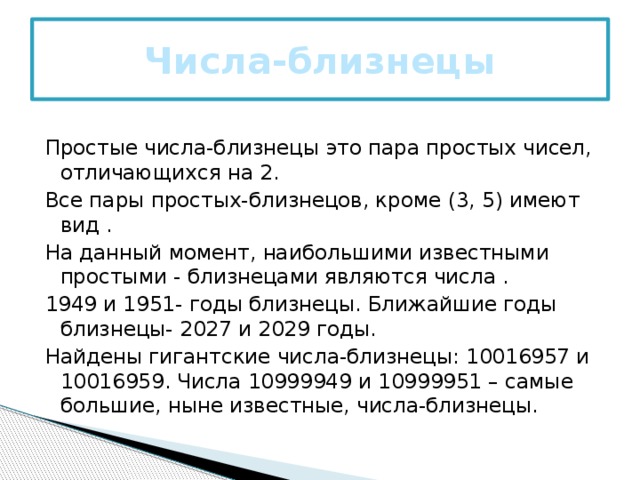 Числа-близнецы   Простые числа-близнецы это пара простых чисел, отличающихся на 2. Все пары простых-близнецов, кроме (3, 5) имеют вид . На данный момент, наибольшими известными простыми - близнецами являются числа . 1949 и 1951- годы близнецы. Ближайшие годы близнецы- 2027 и 2029 годы. Найдены гигантские числа-близнецы: 10016957 и 10016959. Числа 10999949 и 10999951 – самые большие, ныне известные, числа-близнецы. 