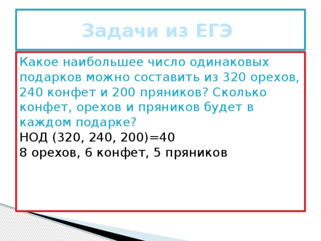 Задачи из ЕГЭ Какое наибольшее число одинаковых подарков можно составить из 320 орехов, 240 конфет и 200 пряников? Сколько конфет, орехов и пряников будет в каждом подарке? НОД (320, 240, 200)=40 8 орехов, 6 конфет, 5 пряников