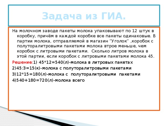 Задача из ГИА. На молочном заводе пакеты молока упаковывают по 12 штук в коробку, причём в каждой коробке все пакеты одинаковые. В партии молока, отправляемой в магазин ”Уголок” ,коробок с полуторалитровыми пакетами молока втрое меньше, чем коробок с литровыми пакетами. Сколько литров молока в этой партии, если коробок с литровыми пакетами молока 45. Решение: 1) 45*12=540(л)-молока в литровых пакетах 2)45:3=15(к)-молока с полуторалитровыми пакетами 3)12*15=180(л)-молока с полуторалитровыми пакетами 4)540+180=720(л)-молока всего