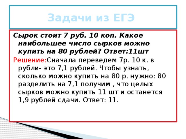 Задачи из ЕГЭ Сырок стоит 7 руб. 10 коп. Какое наибольшее число сырков можно купить на 80 рублей? Ответ:11шт Решение: Сначала переведем 7р. 10 к. в рубли- это 7,1 рублей. Чтобы узнать, сколько можно купить на 80 р. нужно: 80 разделить на 7,1 получим , что целых сырков можно купить 11 шт и останется 1,9 рублей сдачи. Ответ: 11.