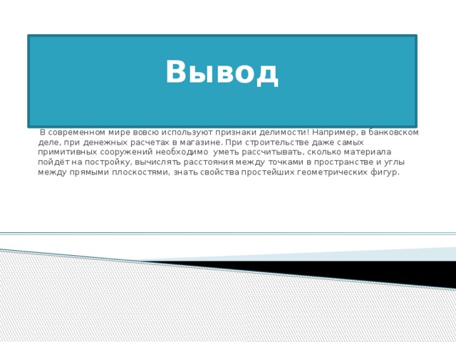 Вывод      В современном мире вовсю используют признаки делимости! Например, в банковском деле, при денежных расчетах в магазине. При строительстве даже самых примитивных сооружений необходимо  уметь рассчитывать, сколько материала пойдёт на постройку, вычислять расстояния между точками в пространстве и углы между прямыми плоскостями, знать свойства простейших геометрических фигур.