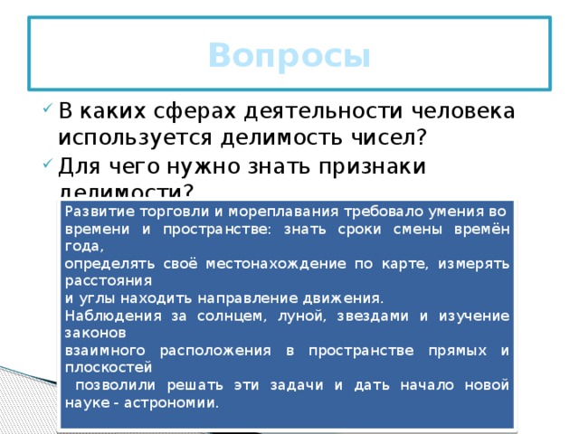 Вопросы В каких сферах деятельности человека используется делимость чисел? Для чего нужно знать признаки делимости?    Развитие торговли и мореплавания требовало умения во времени и пространстве: знать сроки смены времён года, определять своё местонахождение по карте, измерять расстояния и углы находить направление движения. Наблюдения за солнцем, луной, звездами и изучение законов взаимного расположения в пространстве прямых и плоскостей  позволили решать эти задачи и дать начало новой науке - астрономии.      