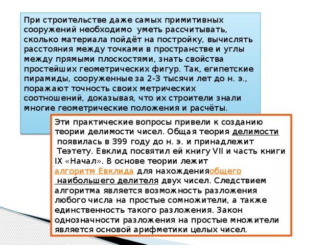 При строительстве даже самых примитивных сооружений необходимо  уметь рассчитывать, сколько материала пойдёт на постройку, вычислять расстояния между точками в пространстве и углы между прямыми плоскостями, знать свойства простейших геометрических фигур. Так, египетские пирамиды, сооруженные за 2-3 тысячи лет до н. э., поражают точность своих метрических соотношений, доказывая, что их строители знали многие геометрические положения и расчёты. Эти практические вопросы привели к созданию теории делимости чисел. Общая теория  делимости  появилась в 399 году до н. э. и принадлежит  Теэтету. Евклид посвятил ей книгу VII и часть книги IX «Начал». В основе теории лежит  алгоритм Евклида  для нахождения общего наибольшего делителя  двух чисел. Следствием алгоритма является возможность разложения любого числа на простые сомножители, а также единственность такого разложения. Закон однозначности разложения на простые множители является основой арифметики целых чисел.