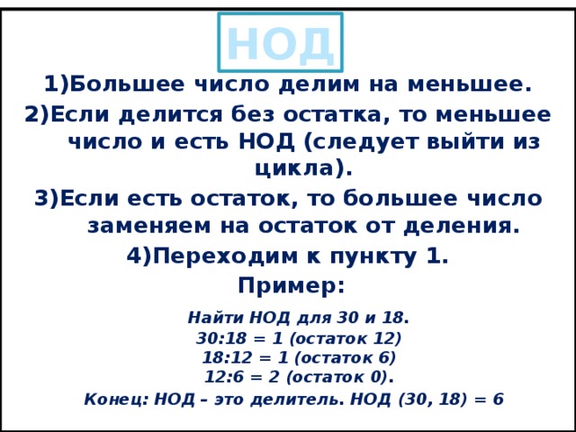 Описание алгоритма нахождения НОД делением: 1)Большее число делим на меньшее. 2)Если делится без остатка, то меньшее число и есть НОД (следует выйти из цикла). 3)Если есть остаток, то большее число заменяем на остаток от деления. 4)Переходим к пункту 1. Пример:  Найти НОД для 30 и 18.  30:18 = 1 (остаток 12)  18:12 = 1 (остаток 6)  12:6 = 2 (остаток 0).  Конец: НОД – это делитель. НОД (30, 18) = 6 НОД