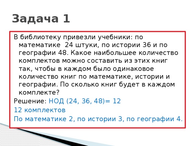 Задача 1 В библиотеку привезли учебники: по математике 24 штуки, по истории 36 и по географии 48. Какое наибольшее количество комплектов можно составить из этих книг так, чтобы в каждом было одинаковое количество книг по математике, истории и географии. По сколько книг будет в каждом комплекте? Решение: НОД (24, 36, 48)= 12 12 комплектов По математике 2, по истории 3, по географии 4.