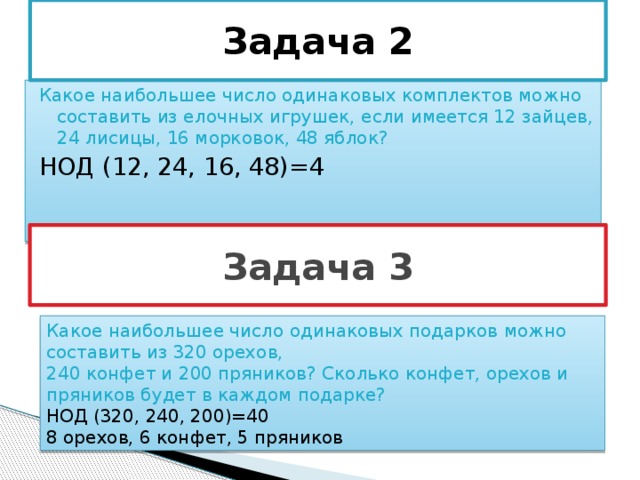 Задача 2 Какое наибольшее число одинаковых комплектов можно составить из елочных игрушек, если имеется 12 зайцев, 24 лисицы, 16 морковок, 48 яблок? НОД (12, 24, 16, 48)=4 Задача 3 Какое наибольшее число одинаковых подарков можно составить из 320 орехов, 240 конфет и 200 пряников? Сколько конфет, орехов и пряников будет в каждом подарке? НОД (320, 240, 200)=40 8 орехов, 6 конфет, 5 пряников