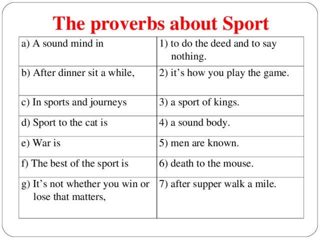 The proverbs about Sport a) A sound mind in 1) to do the deed and to say nothing. b) After dinner sit a while, 2) it’s how you play the game. c) In sports and journeys 3) a sport of kings. d) Sport to the cat is 4) a sound body. e) War is 5) men are known . f) The best of the sport is 6) death to the mouse. g) It’s not whether you win or lose that matters, 7) after supper walk a mile.