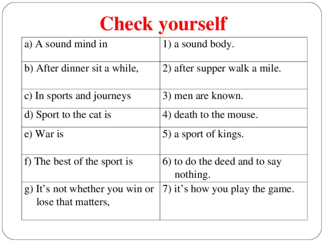 Check yourself a) A sound mind in 1) a sound body. b) After dinner sit a while, 2) after supper walk a mile. c) In sports and journeys 3) men are known .  d) Sport to the cat is 4) death to the mouse. e) War is 5) a sport of kings. f) The best of the sport is 6) to do the deed and to say nothing. g) It’s not whether you win or lose that matters, 7) it’s how you play the game.