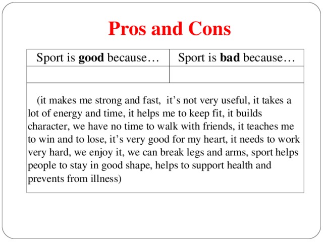 Pros and Cons Sport is good because… Sport is bad because…  (it makes me strong and fast, it’s not very useful, it takes a lot of energy and time, it helps me to keep fit, it builds character, we have no time to walk with friends, it teaches me to win and to lose, it’s very good for my heart, it needs to work very hard, we enjoy it, we can break legs and arms, sport helps people to stay in good shape, helps to support health and prevents from illness)