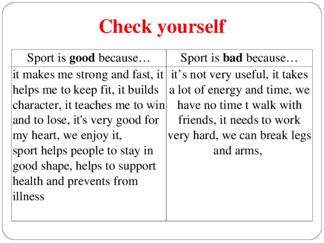 Check yourself Sport is good because… Sport is bad because… it makes me strong and fast, it helps me to keep fit, it builds character, it teaches me to win and to lose, it's very good for my heart, we enjoy it, sport helps people to stay in good shape, helps to support health and prevents from illness it’s not very useful, it takes a lot of energy and time, we have no time t walk with friends, it needs to work very hard, we can break legs and arms,
