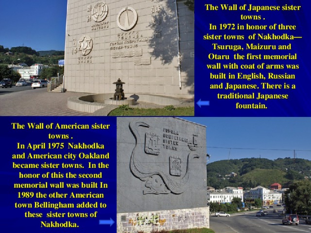 The Wall of Japanese sister towns . In 1972 in honor of three sister towns  of Nakhodka — Tsuruga , Maizuru and  Otaru the first memorial wall with coat of arms was  built in English, Russian and Japanese. There is a traditional Japanese fountain. The Wall of American sister towns . In April 1975 Nakhodka and American city Oakland became sister towns.  In the honor of this the second memorial wall was built In 1989 the other American town Bellingham added to these  sister towns of Nakhodka.