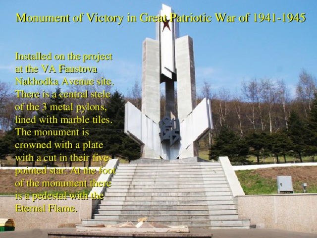 Monument of Victory in Great Patriotic War of 1941-1945  Installed on the project at the VA Faustova Nakhodka Avenue site. There is a central stele of the 3 metal pylons, lined with marble tiles. The monument is crowned with a plate with a cut in their five-pointed star. At the foot of the monument there is a pedestal with the Eternal Flame.