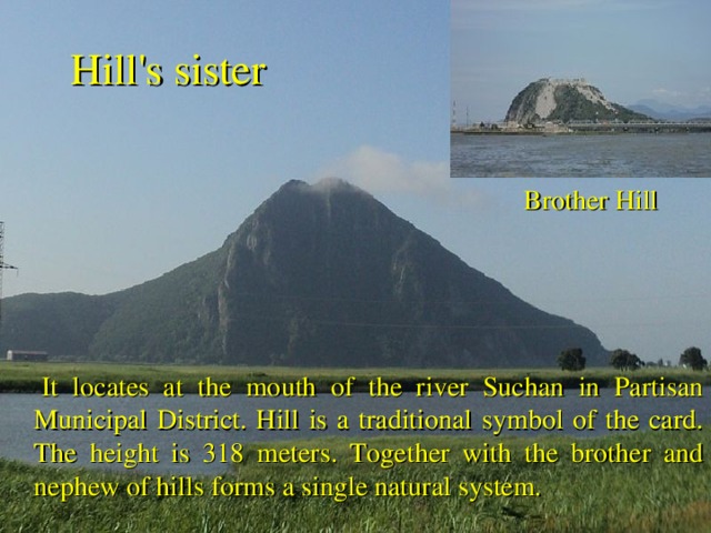Hill's sister Brother Hill   It locates at the mouth of the river Suchan in Partisan Municipal District. Hill is a traditional symbol of the card. The height is 318 meters. Together with the brother and nephew of hills forms a single natural system.