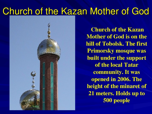 Church of the Kazan Mother of God  Church of the Kazan Mother of God is on the hill of Tobolsk. The first Primorsky mosque was built  under the support of the local  Tatar community . It was opened in 2006. The height of the minaret of 21 meters. Holds up to 500 people