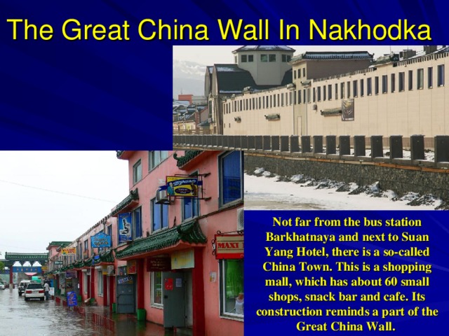 The Great China Wall In Nakhodka Not far from the bus station Barkhatnaya and next to Suan Yang Hotel, there is a so-called China Town. This is a shopping mall, which has about 60 small shops, snack bar and cafe. Its construction reminds a part of the Great China Wall.