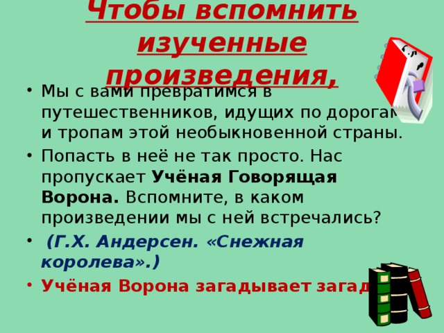 Чтобы вспомнить изученные произведения, Мы с вами превратимся в путешественников, идущих по дорогам и тропам этой необыкновенной страны. Попасть в неё не так просто. Нас пропускает Учёная Говорящая Ворона. Вспомните, в каком произведении мы с ней встречались?  (Г.Х. Андерсен. «Снежная королева».) Учёная Ворона загадывает загадки.