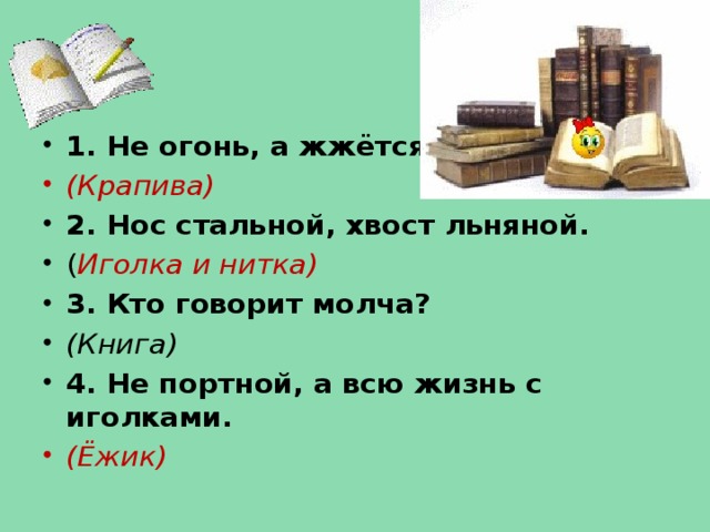 1. Не огонь, а жжётся. (Крапива) 2. Нос стальной, хвост льняной. ( Иголка и нитка) 3. Кто говорит молча? (Книга) 4. Не портной, а всю жизнь с иголками. (Ёжик)