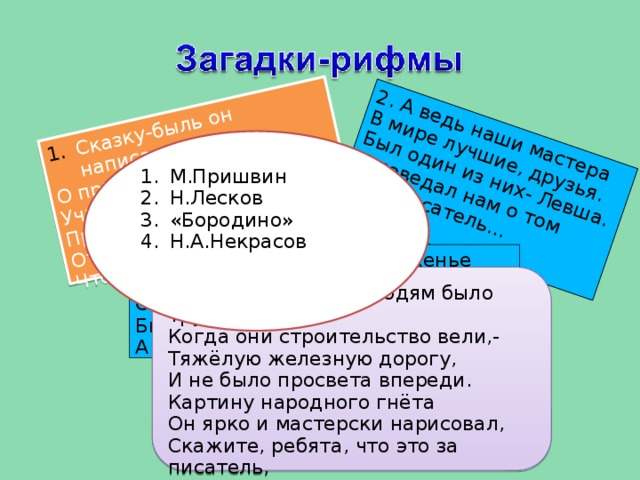 Сказку-быль он написал, О природе рассказал, 2. А ведь наши мастера Учит флору он любить, В мире лучшие, друзья. Про животных не забыть. Был один из них- Левша. Отвечайте-ка, ребята, И поведал нам о том Что же это за писатель? Наш писатель… М.Пришвин Н.Лесков «Бородино» Н.А.Некрасов