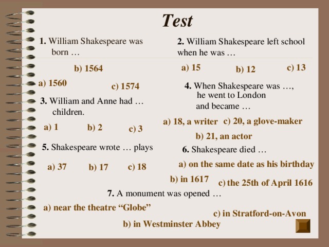 Test 1. William Shakespeare was born … 2. William Shakespeare left school when he was … a) 15 c) 13  b) 1564   b) 12 a) 1560 4. When Shakespeare was …, he went to London  and became … c) 1574  3. William and Anne had … children. c) 20, a glove-maker a) 18, a writer a) 1 b) 2   c) 3  b) 21, an actor 5. Shakespeare wrote … plays 6. Shakespeare died … a) on the same date as his birthday a) 37 c) 18 b) 17 b) in 1617 c)  the 25th of April 1616  7. A monument was opened … a) near the theatre “Globe” c) in Stratford-on-Avon  b) in Westminster Abbey