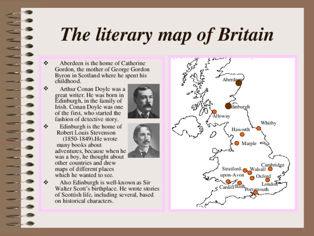 The literary map of Britain  Aberdeen is the home of Catherine Gordon, the mother of George Gordon Byron in Scotland where he spent his childhood.  Arthur Conan Doyle was a great writer. He was born in Edinburgh, in the family of Irish. Conan Doyle was one of the first, who started the fashion of detective story.  Edinburgh is the home of  Robert Louis Stevenson  (1850-1849).He wrote  many books about  adventures, because when he was a boy, he thought about other countries and drew maps of different places which he wanted to see.  Also Edinburgh is well-known as Sir Walter Scott’s birthplace. He wrote stories of Scottish life, including several, based on historical characters. Aberdeen Edinburgh Alloway Whitby Haworth Marple Cambridge Stratford- upon-Avon Walsall Oxford London Bath Cardiff Portsmouth