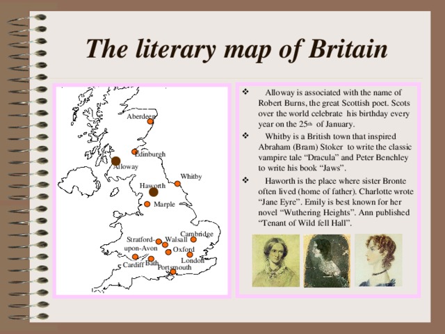The literary map of Britain  Alloway is associated with the name of Robert Burns, the great Scottish poet. Scots over the world celebrate his birthday every year on the 25 th of January.  Whitby is a British town that inspired Abraham (Bram) Stoker to write the classic vampire tale “Dracula” and Peter Benchley to write his book “Jaws”.  Haworth is the place where sister Bronte often lived (home of father). Charlotte wrote “Jane Eyre”. Emily is best known for her novel “Wuthering Heights”. Ann published “Tenant of Wild fell Hall”. Aberdeen Edinburgh Alloway Whitby Haworth Marple Cambridge Stratford- upon-Avon Walsall Oxford London Bath Cardiff Portsmouth