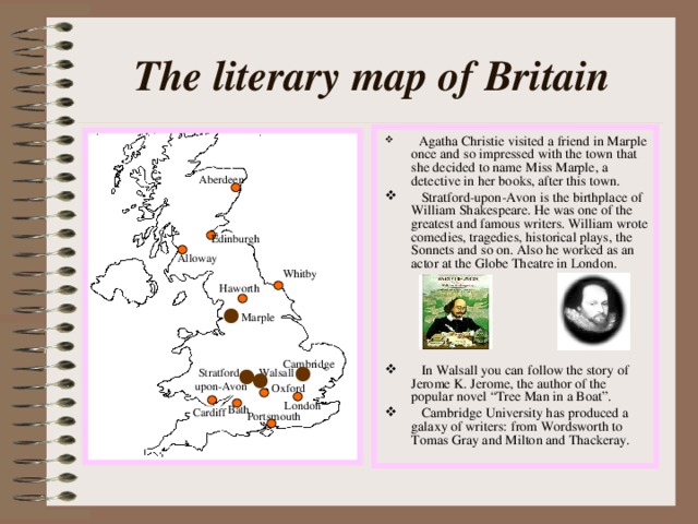 The literary map of Britain  Agatha Christie visited a friend in Marple once and so impressed with the town that she decided to name Miss Marple, a detective in her books, after this town.  Stratford-upon-Avon is the birthplace of William Shakespeare. He was one of the greatest and famous writers. William wrote comedies, tragedies, historical plays, the Sonnets and so on. Also he worked as an actor at the Globe Theatre in London.   In Walsall you can follow the story of Jerome K. Jerome, the author of the popular novel “Tree Man in a Boat”.  Cambridge University has produced a galaxy of writers: from Wordsworth to Tomas Gray and Milton and Thackeray. Aberdeen Edinburgh Alloway Whitby Haworth Marple Cambridge Stratford- upon-Avon Walsall Oxford London Bath Cardiff Portsmouth